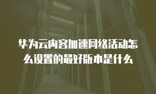 华为云内容加速网络活动怎么设置的最好版本是什么
