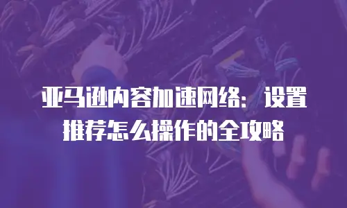 亚马逊内容加速网络：设置推荐怎么操作的全攻略