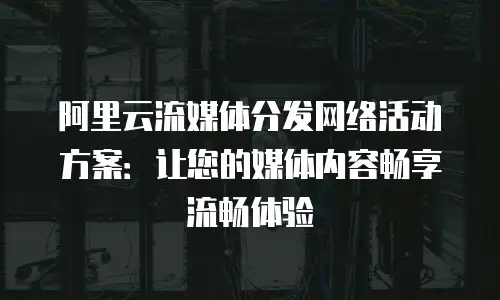 阿里云流媒体分发网络活动方案：让您的媒体内容畅享流畅体验