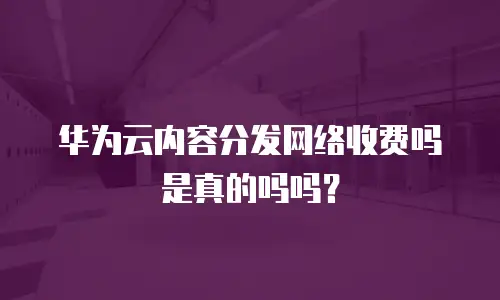 华为云内容分发网络收费吗是真的吗吗？