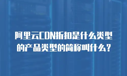 阿里云CDN折扣是什么类型的产品类型的简称叫什么？
