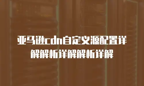 亚马逊cdn自定义源配置详解解析详解解析详解