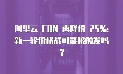 阿里云 CDN 再降价 25%：新一轮价格战可能被触发吗？