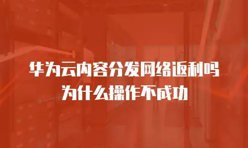 华为云内容分发网络返利吗为什么操作不成功