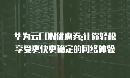 华为云CDN优惠券:让你轻松享受更快更稳定的网络体验