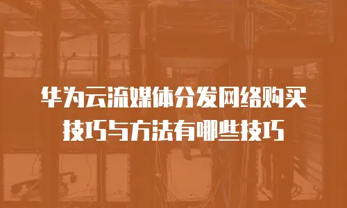 华为云流媒体分发网络购买技巧与方法有哪些技巧