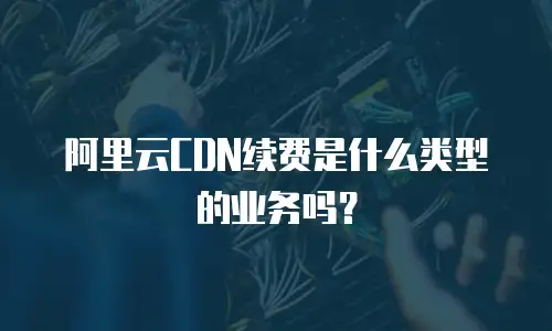 阿里云CDN续费是什么类型的业务吗？