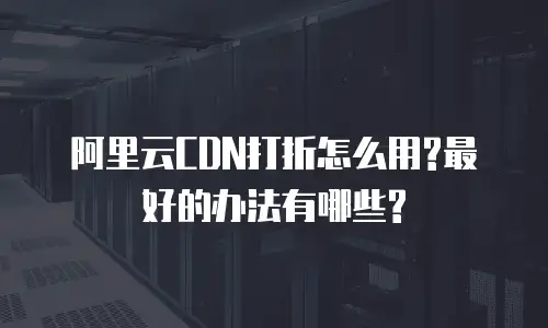 阿里云CDN打折怎么用?最好的办法有哪些?