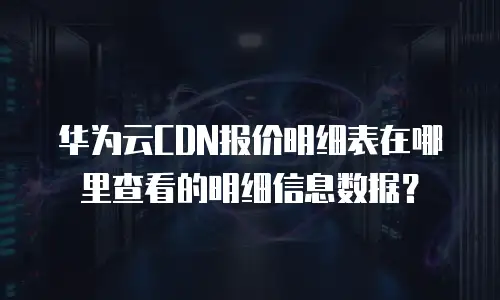 华为云CDN报价明细表在哪里查看的明细信息数据？