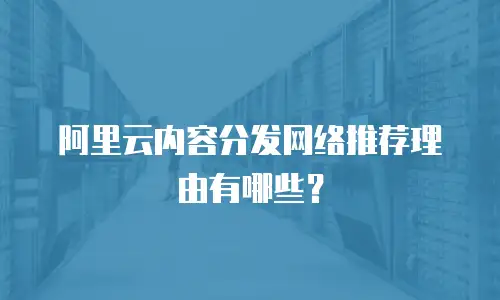 阿里云内容分发网络推荐理由有哪些？