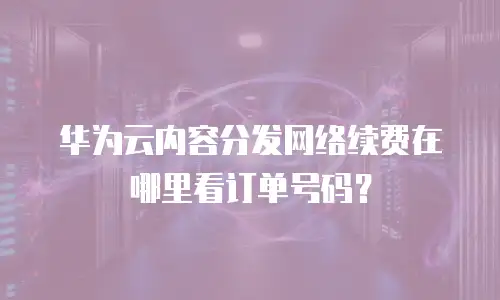 华为云内容分发网络续费在哪里看订单号码？