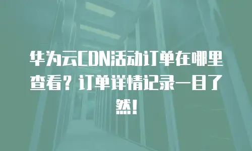 华为云CDN活动订单在哪里查看？订单详情记录一目了然！