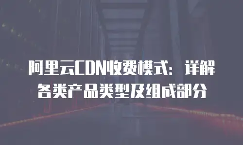 阿里云CDN收费模式：详解各类产品类型及组成部分