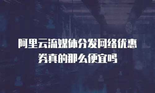 阿里云流媒体分发网络优惠券真的那么便宜吗