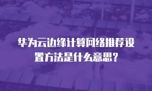 华为云边缘计算网络推荐设置方法是什么意思？