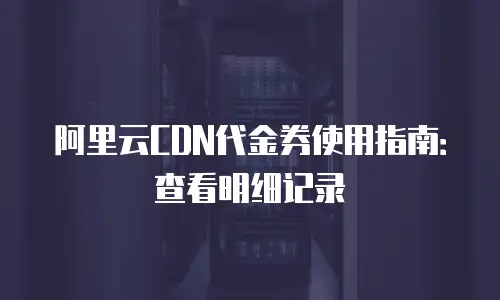 阿里云CDN代金券使用指南：查看明细记录