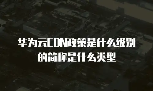 华为云CDN政策是什么级别的简称是什么类型