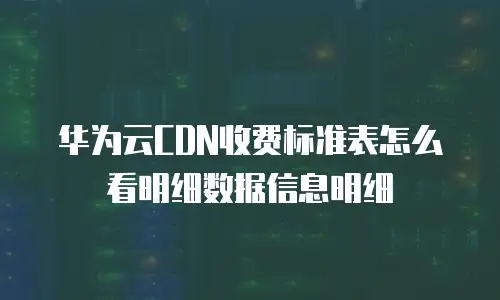 华为云CDN收费标准表怎么看明细数据信息明细