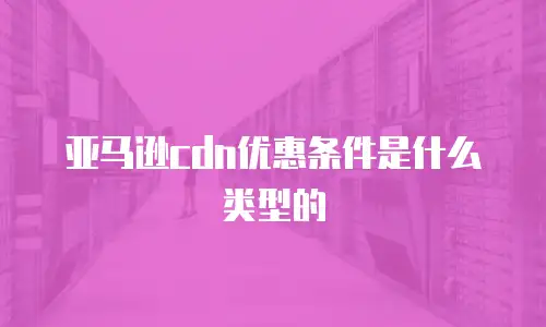 亚马逊cdn优惠条件是什么类型的