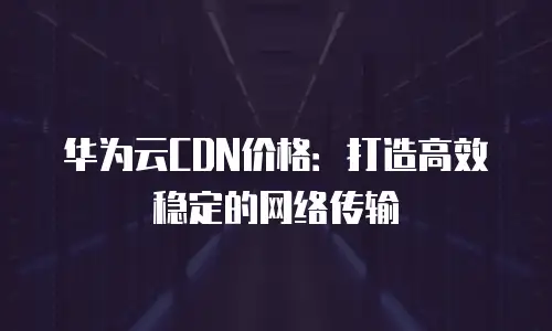 华为云CDN价格：打造高效稳定的网络传输