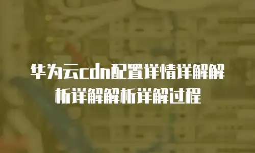 华为云cdn配置详情详解解析详解解析详解过程
