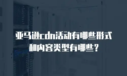 亚马逊cdn活动有哪些形式和内容类型有哪些？