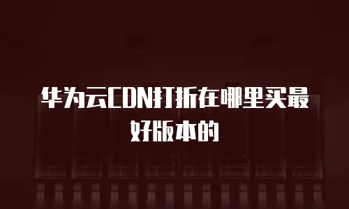 华为云CDN打折在哪里买最好版本的