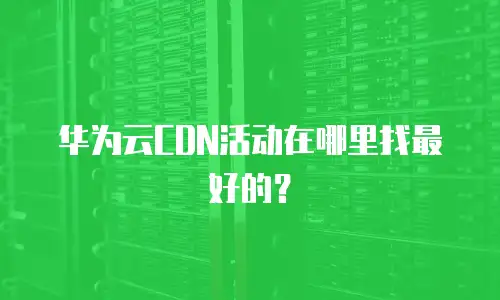 华为云CDN活动在哪里找最好的？