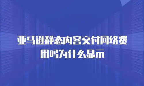 亚马逊静态内容交付网络费用吗为什么显示