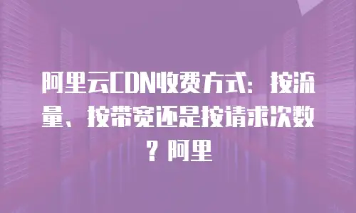 阿里云CDN收费方式：按流量、按带宽还是按请求次数？阿里