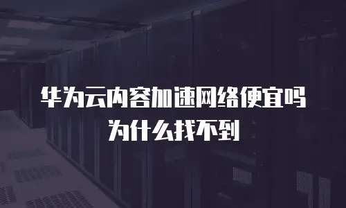 华为云内容加速网络便宜吗为什么找不到