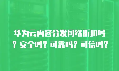 华为云内容分发网络折扣吗？安全吗？可靠吗？可信吗？
