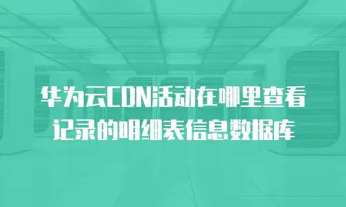 华为云CDN活动在哪里查看记录的明细表信息数据库