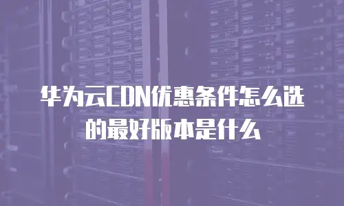 华为云CDN优惠条件怎么选的最好版本是什么