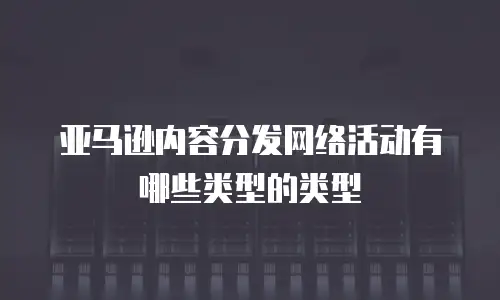 亚马逊内容分发网络活动有哪些类型的类型