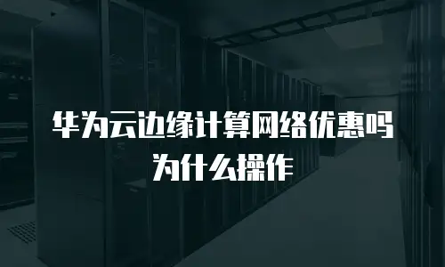 华为云边缘计算网络优惠吗为什么操作