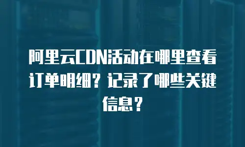 阿里云CDN活动在哪里查看订单明细？记录了哪些关键信息？