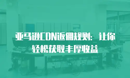 亚马逊CDN返佣规则：让你轻松获取丰厚收益