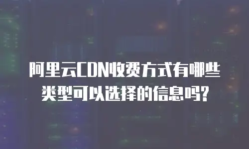 阿里云CDN收费方式有哪些类型可以选择的信息吗?