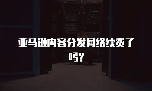 亚马逊内容分发网络续费了吗？