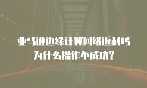 亚马逊边缘计算网络返利吗为什么操作不成功？