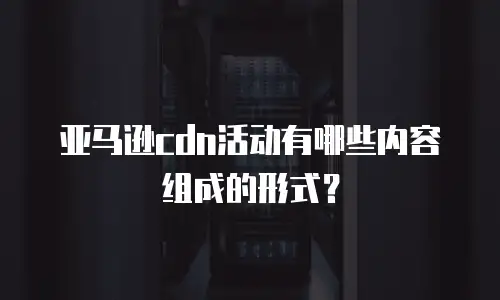 亚马逊cdn活动有哪些内容组成的形式？