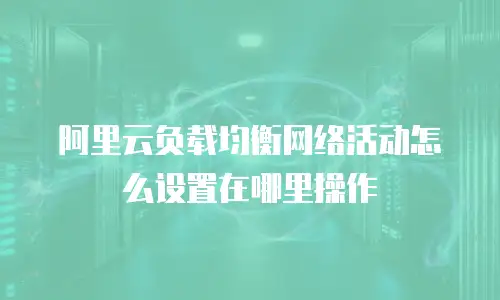 阿里云负载均衡网络活动怎么设置在哪里操作