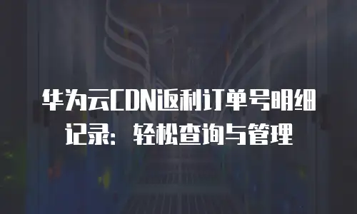 华为云CDN返利订单号明细记录：轻松查询与管理