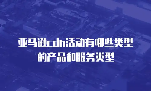 亚马逊cdn活动有哪些类型的产品和服务类型