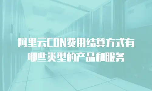 阿里云CDN费用结算方式有哪些类型的产品和服务