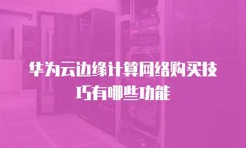华为云边缘计算网络购买技巧有哪些功能