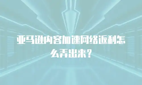 亚马逊内容加速网络返利怎么弄出来？
