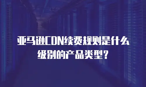 亚马逊CDN续费规则是什么级别的产品类型？