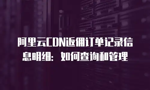 阿里云CDN返佣订单记录信息明细：如何查询和管理